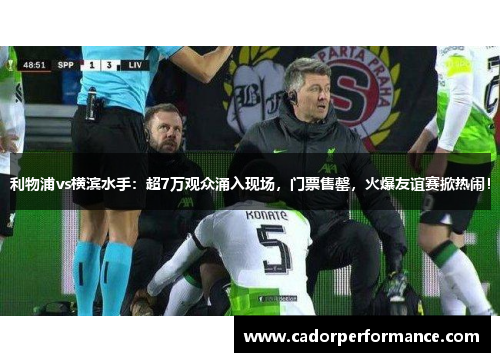 利物浦vs横滨水手：超7万观众涌入现场，门票售罄，火爆友谊赛掀热闹！